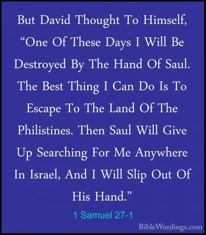 1 Samuel 27-1 - But David Thought To Himself, "One Of These DaysBut David Thought To Himself, "One Of These Days I Will Be Destroyed By The Hand Of Saul. The Best Thing I Can Do Is To Escape To The Land Of The Philistines. Then Saul Will Give Up Searching For Me Anywhere In Israel, And I Will Slip Out Of His Hand." 