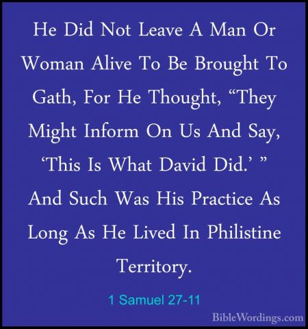 1 Samuel 27-11 - He Did Not Leave A Man Or Woman Alive To Be BrouHe Did Not Leave A Man Or Woman Alive To Be Brought To Gath, For He Thought, "They Might Inform On Us And Say, 'This Is What David Did.' " And Such Was His Practice As Long As He Lived In Philistine Territory. 
