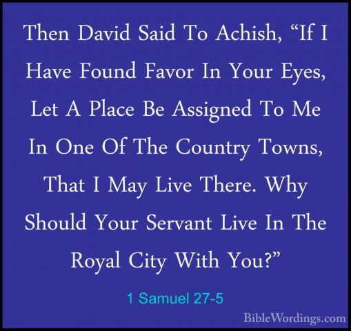1 Samuel 27-5 - Then David Said To Achish, "If I Have Found FavorThen David Said To Achish, "If I Have Found Favor In Your Eyes, Let A Place Be Assigned To Me In One Of The Country Towns, That I May Live There. Why Should Your Servant Live In The Royal City With You?" 