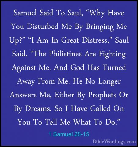 1 Samuel 28-15 - Samuel Said To Saul, "Why Have You Disturbed MeSamuel Said To Saul, "Why Have You Disturbed Me By Bringing Me Up?" "I Am In Great Distress," Saul Said. "The Philistines Are Fighting Against Me, And God Has Turned Away From Me. He No Longer Answers Me, Either By Prophets Or By Dreams. So I Have Called On You To Tell Me What To Do." 