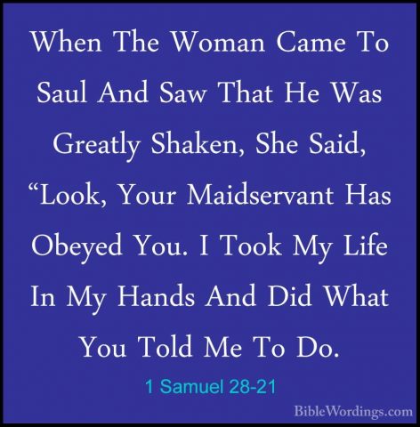 1 Samuel 28-21 - When The Woman Came To Saul And Saw That He WasWhen The Woman Came To Saul And Saw That He Was Greatly Shaken, She Said, "Look, Your Maidservant Has Obeyed You. I Took My Life In My Hands And Did What You Told Me To Do. 