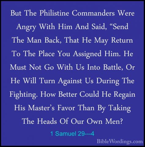 1 Samuel 29---4 - But The Philistine Commanders Were Angry With HBut The Philistine Commanders Were Angry With Him And Said, "Send The Man Back, That He May Return To The Place You Assigned Him. He Must Not Go With Us Into Battle, Or He Will Turn Against Us During The Fighting. How Better Could He Regain His Master's Favor Than By Taking The Heads Of Our Own Men? 