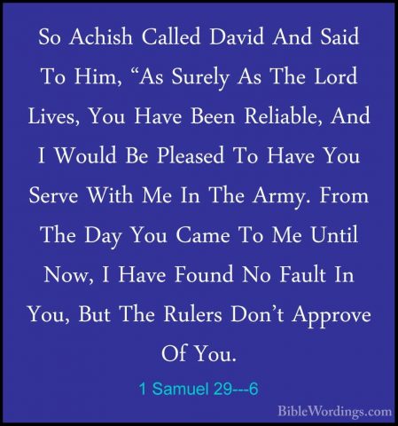 1 Samuel 29---6 - So Achish Called David And Said To Him, "As SurSo Achish Called David And Said To Him, "As Surely As The Lord Lives, You Have Been Reliable, And I Would Be Pleased To Have You Serve With Me In The Army. From The Day You Came To Me Until Now, I Have Found No Fault In You, But The Rulers Don't Approve Of You. 