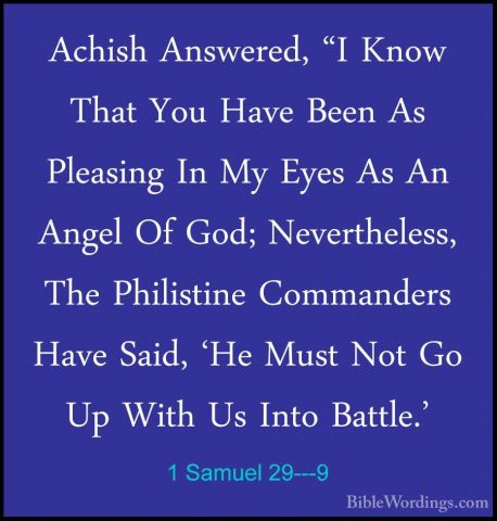 1 Samuel 29---9 - Achish Answered, "I Know That You Have Been AsAchish Answered, "I Know That You Have Been As Pleasing In My Eyes As An Angel Of God; Nevertheless, The Philistine Commanders Have Said, 'He Must Not Go Up With Us Into Battle.' 