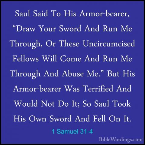 1 Samuel 31-4 - Saul Said To His Armor-bearer, "Draw Your Sword ASaul Said To His Armor-bearer, "Draw Your Sword And Run Me Through, Or These Uncircumcised Fellows Will Come And Run Me Through And Abuse Me." But His Armor-bearer Was Terrified And Would Not Do It; So Saul Took His Own Sword And Fell On It. 