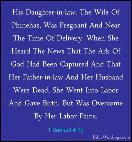 1 Samuel 4-19 - His Daughter-in-law, The Wife Of Phinehas, Was PrHis Daughter-in-law, The Wife Of Phinehas, Was Pregnant And Near The Time Of Delivery. When She Heard The News That The Ark Of God Had Been Captured And That Her Father-in-law And Her Husband Were Dead, She Went Into Labor And Gave Birth, But Was Overcome By Her Labor Pains. 