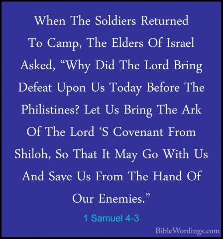1 Samuel 4-3 - When The Soldiers Returned To Camp, The Elders OfWhen The Soldiers Returned To Camp, The Elders Of Israel Asked, "Why Did The Lord Bring Defeat Upon Us Today Before The Philistines? Let Us Bring The Ark Of The Lord 'S Covenant From Shiloh, So That It May Go With Us And Save Us From The Hand Of Our Enemies." 