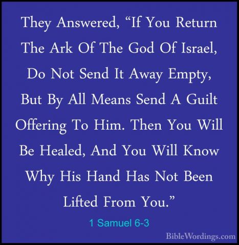 1 Samuel 6-3 - They Answered, "If You Return The Ark Of The God OThey Answered, "If You Return The Ark Of The God Of Israel, Do Not Send It Away Empty, But By All Means Send A Guilt Offering To Him. Then You Will Be Healed, And You Will Know Why His Hand Has Not Been Lifted From You." 