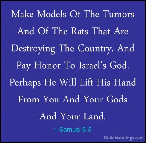 1 Samuel 6-5 - Make Models Of The Tumors And Of The Rats That AreMake Models Of The Tumors And Of The Rats That Are Destroying The Country, And Pay Honor To Israel's God. Perhaps He Will Lift His Hand From You And Your Gods And Your Land. 