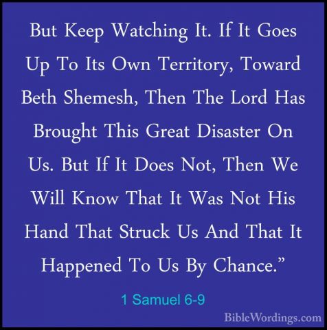 1 Samuel 6-9 - But Keep Watching It. If It Goes Up To Its Own TerBut Keep Watching It. If It Goes Up To Its Own Territory, Toward Beth Shemesh, Then The Lord Has Brought This Great Disaster On Us. But If It Does Not, Then We Will Know That It Was Not His Hand That Struck Us And That It Happened To Us By Chance." 