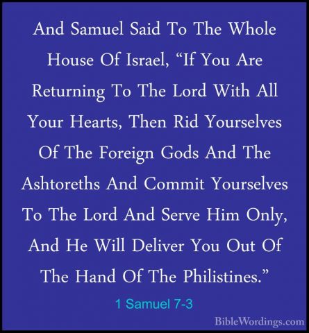 1 Samuel 7-3 - And Samuel Said To The Whole House Of Israel, "IfAnd Samuel Said To The Whole House Of Israel, "If You Are Returning To The Lord With All Your Hearts, Then Rid Yourselves Of The Foreign Gods And The Ashtoreths And Commit Yourselves To The Lord And Serve Him Only, And He Will Deliver You Out Of The Hand Of The Philistines." 