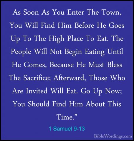 1 Samuel 9-13 - As Soon As You Enter The Town, You Will Find HimAs Soon As You Enter The Town, You Will Find Him Before He Goes Up To The High Place To Eat. The People Will Not Begin Eating Until He Comes, Because He Must Bless The Sacrifice; Afterward, Those Who Are Invited Will Eat. Go Up Now; You Should Find Him About This Time." 
