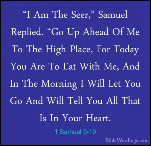 1 Samuel 9-19 - "I Am The Seer," Samuel Replied. "Go Up Ahead Of"I Am The Seer," Samuel Replied. "Go Up Ahead Of Me To The High Place, For Today You Are To Eat With Me, And In The Morning I Will Let You Go And Will Tell You All That Is In Your Heart. 