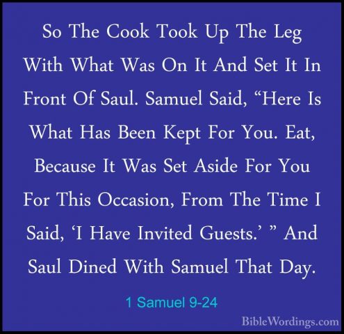 1 Samuel 9-24 - So The Cook Took Up The Leg With What Was On It ASo The Cook Took Up The Leg With What Was On It And Set It In Front Of Saul. Samuel Said, "Here Is What Has Been Kept For You. Eat, Because It Was Set Aside For You For This Occasion, From The Time I Said, 'I Have Invited Guests.' " And Saul Dined With Samuel That Day. 
