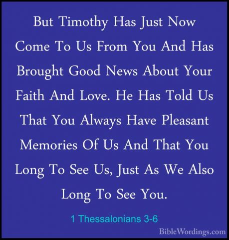 1 Thessalonians 3-6 - But Timothy Has Just Now Come To Us From YoBut Timothy Has Just Now Come To Us From You And Has Brought Good News About Your Faith And Love. He Has Told Us That You Always Have Pleasant Memories Of Us And That You Long To See Us, Just As We Also Long To See You. 