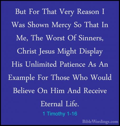 1 Timothy 1-16 - But For That Very Reason I Was Shown Mercy So ThBut For That Very Reason I Was Shown Mercy So That In Me, The Worst Of Sinners, Christ Jesus Might Display His Unlimited Patience As An Example For Those Who Would Believe On Him And Receive Eternal Life. 