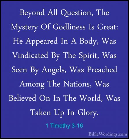 1 Timothy 3-16 - Beyond All Question, The Mystery Of Godliness IsBeyond All Question, The Mystery Of Godliness Is Great: He Appeared In A Body, Was Vindicated By The Spirit, Was Seen By Angels, Was Preached Among The Nations, Was Believed On In The World, Was Taken Up In Glory.