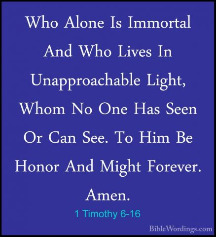 1 Timothy 6-16 - Who Alone Is Immortal And Who Lives In UnapproacWho Alone Is Immortal And Who Lives In Unapproachable Light, Whom No One Has Seen Or Can See. To Him Be Honor And Might Forever. Amen. 