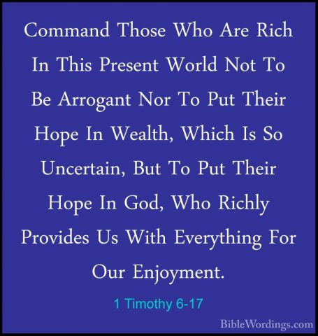 1 Timothy 6-17 - Command Those Who Are Rich In This Present WorldCommand Those Who Are Rich In This Present World Not To Be Arrogant Nor To Put Their Hope In Wealth, Which Is So Uncertain, But To Put Their Hope In God, Who Richly Provides Us With Everything For Our Enjoyment. 