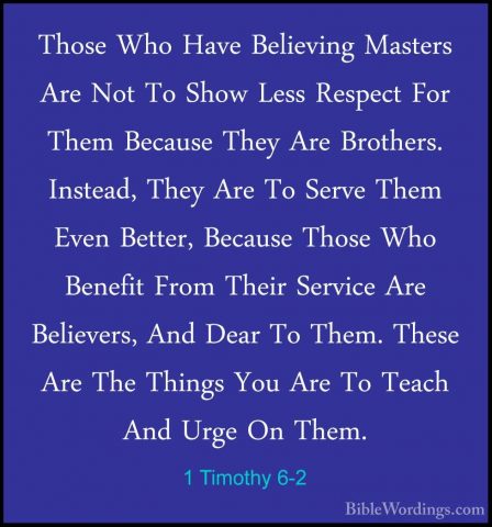 1 Timothy 6-2 - Those Who Have Believing Masters Are Not To ShowThose Who Have Believing Masters Are Not To Show Less Respect For Them Because They Are Brothers. Instead, They Are To Serve Them Even Better, Because Those Who Benefit From Their Service Are Believers, And Dear To Them. These Are The Things You Are To Teach And Urge On Them. 