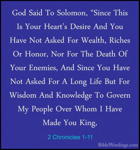 2 Chronicles 1-11 - God Said To Solomon, "Since This Is Your HearGod Said To Solomon, "Since This Is Your Heart's Desire And You Have Not Asked For Wealth, Riches Or Honor, Nor For The Death Of Your Enemies, And Since You Have Not Asked For A Long Life But For Wisdom And Knowledge To Govern My People Over Whom I Have Made You King, 