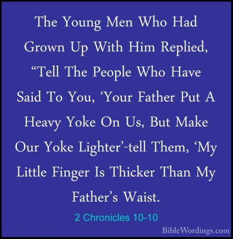 2 Chronicles 10-10 - The Young Men Who Had Grown Up With Him ReplThe Young Men Who Had Grown Up With Him Replied, "Tell The People Who Have Said To You, 'Your Father Put A Heavy Yoke On Us, But Make Our Yoke Lighter'-tell Them, 'My Little Finger Is Thicker Than My Father's Waist. 