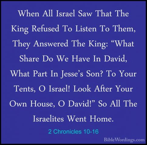 2 Chronicles 10-16 - When All Israel Saw That The King Refused ToWhen All Israel Saw That The King Refused To Listen To Them, They Answered The King: "What Share Do We Have In David, What Part In Jesse's Son? To Your Tents, O Israel! Look After Your Own House, O David!" So All The Israelites Went Home. 