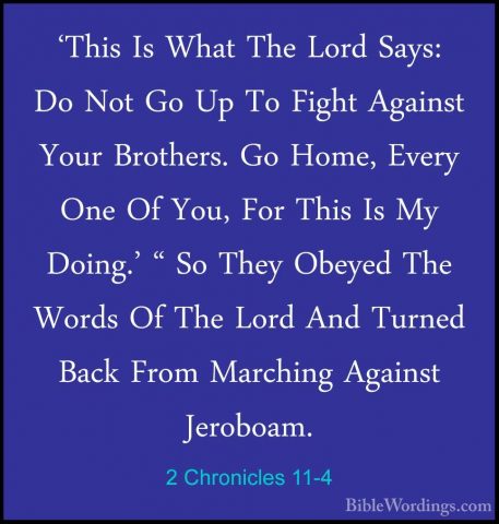 2 Chronicles 11-4 - 'This Is What The Lord Says: Do Not Go Up To'This Is What The Lord Says: Do Not Go Up To Fight Against Your Brothers. Go Home, Every One Of You, For This Is My Doing.' " So They Obeyed The Words Of The Lord And Turned Back From Marching Against Jeroboam. 