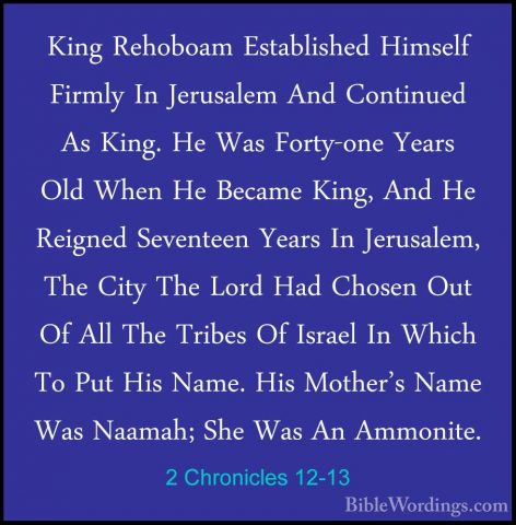 2 Chronicles 12-13 - King Rehoboam Established Himself Firmly InKing Rehoboam Established Himself Firmly In Jerusalem And Continued As King. He Was Forty-one Years Old When He Became King, And He Reigned Seventeen Years In Jerusalem, The City The Lord Had Chosen Out Of All The Tribes Of Israel In Which To Put His Name. His Mother's Name Was Naamah; She Was An Ammonite. 