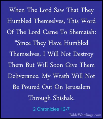 2 Chronicles 12-7 - When The Lord Saw That They Humbled ThemselveWhen The Lord Saw That They Humbled Themselves, This Word Of The Lord Came To Shemaiah: "Since They Have Humbled Themselves, I Will Not Destroy Them But Will Soon Give Them Deliverance. My Wrath Will Not Be Poured Out On Jerusalem Through Shishak. 