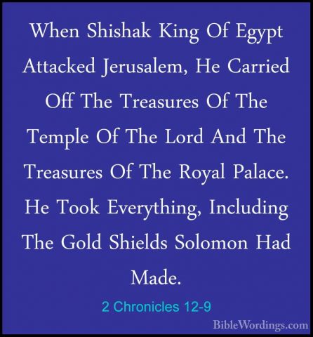 2 Chronicles 12-9 - When Shishak King Of Egypt Attacked JerusalemWhen Shishak King Of Egypt Attacked Jerusalem, He Carried Off The Treasures Of The Temple Of The Lord And The Treasures Of The Royal Palace. He Took Everything, Including The Gold Shields Solomon Had Made. 