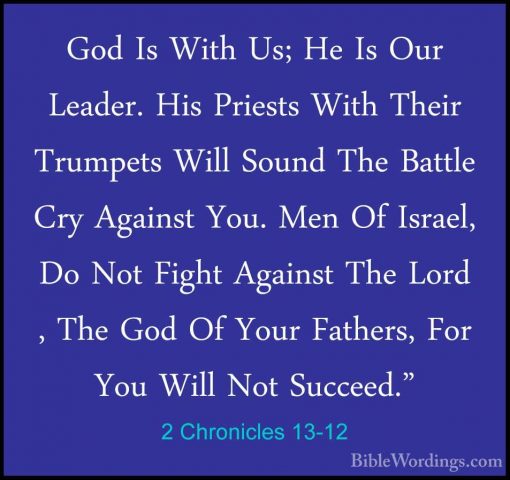 2 Chronicles 13-12 - God Is With Us; He Is Our Leader. His PriestGod Is With Us; He Is Our Leader. His Priests With Their Trumpets Will Sound The Battle Cry Against You. Men Of Israel, Do Not Fight Against The Lord , The God Of Your Fathers, For You Will Not Succeed." 