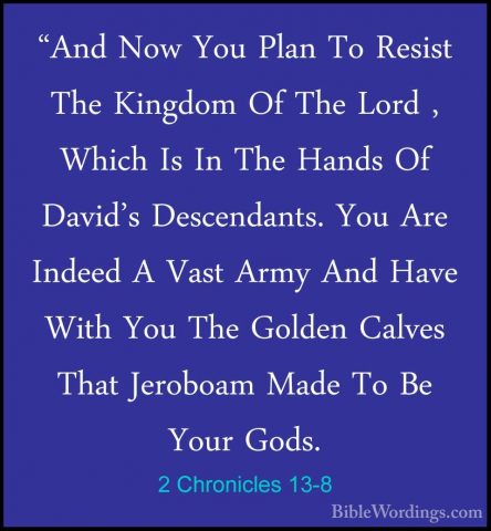 2 Chronicles 13-8 - "And Now You Plan To Resist The Kingdom Of Th"And Now You Plan To Resist The Kingdom Of The Lord , Which Is In The Hands Of David's Descendants. You Are Indeed A Vast Army And Have With You The Golden Calves That Jeroboam Made To Be Your Gods. 