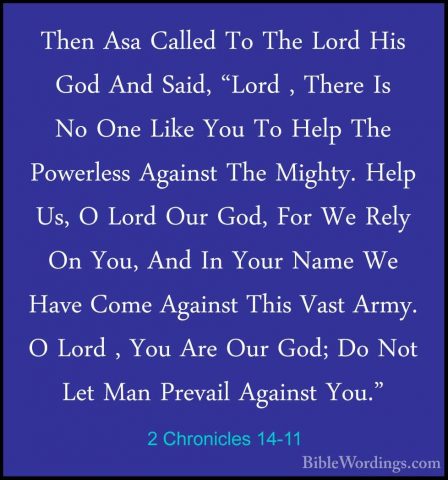 2 Chronicles 14-11 - Then Asa Called To The Lord His God And SaidThen Asa Called To The Lord His God And Said, "Lord , There Is No One Like You To Help The Powerless Against The Mighty. Help Us, O Lord Our God, For We Rely On You, And In Your Name We Have Come Against This Vast Army. O Lord , You Are Our God; Do Not Let Man Prevail Against You." 