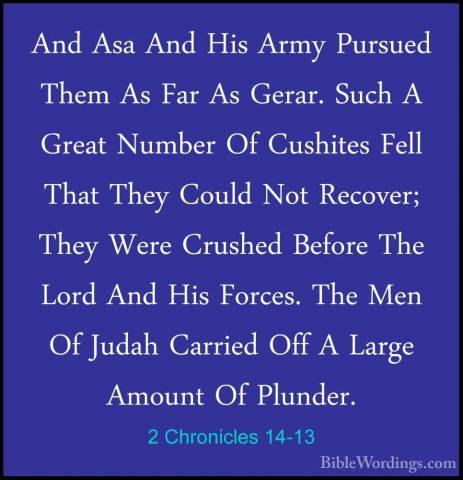 2 Chronicles 14-13 - And Asa And His Army Pursued Them As Far AsAnd Asa And His Army Pursued Them As Far As Gerar. Such A Great Number Of Cushites Fell That They Could Not Recover; They Were Crushed Before The Lord And His Forces. The Men Of Judah Carried Off A Large Amount Of Plunder. 