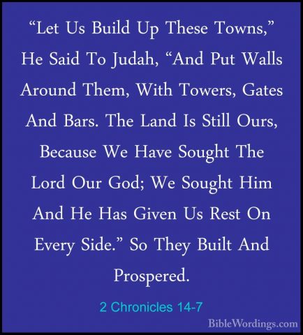 2 Chronicles 14-7 - "Let Us Build Up These Towns," He Said To Jud"Let Us Build Up These Towns," He Said To Judah, "And Put Walls Around Them, With Towers, Gates And Bars. The Land Is Still Ours, Because We Have Sought The Lord Our God; We Sought Him And He Has Given Us Rest On Every Side." So They Built And Prospered. 