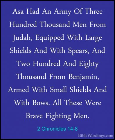 2 Chronicles 14-8 - Asa Had An Army Of Three Hundred Thousand MenAsa Had An Army Of Three Hundred Thousand Men From Judah, Equipped With Large Shields And With Spears, And Two Hundred And Eighty Thousand From Benjamin, Armed With Small Shields And With Bows. All These Were Brave Fighting Men. 