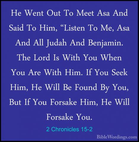 2 Chronicles 15-2 - He Went Out To Meet Asa And Said To Him, "LisHe Went Out To Meet Asa And Said To Him, "Listen To Me, Asa And All Judah And Benjamin. The Lord Is With You When You Are With Him. If You Seek Him, He Will Be Found By You, But If You Forsake Him, He Will Forsake You. 
