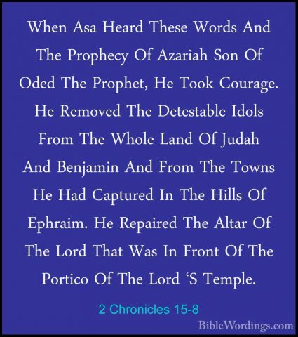 2 Chronicles 15-8 - When Asa Heard These Words And The Prophecy OWhen Asa Heard These Words And The Prophecy Of Azariah Son Of Oded The Prophet, He Took Courage. He Removed The Detestable Idols From The Whole Land Of Judah And Benjamin And From The Towns He Had Captured In The Hills Of Ephraim. He Repaired The Altar Of The Lord That Was In Front Of The Portico Of The Lord 'S Temple. 