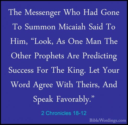 2 Chronicles 18-12 - The Messenger Who Had Gone To Summon MicaiahThe Messenger Who Had Gone To Summon Micaiah Said To Him, "Look, As One Man The Other Prophets Are Predicting Success For The King. Let Your Word Agree With Theirs, And Speak Favorably." 