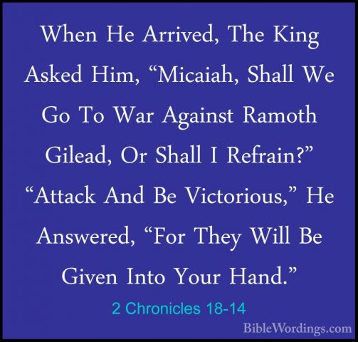 2 Chronicles 18-14 - When He Arrived, The King Asked Him, "MicaiaWhen He Arrived, The King Asked Him, "Micaiah, Shall We Go To War Against Ramoth Gilead, Or Shall I Refrain?" "Attack And Be Victorious," He Answered, "For They Will Be Given Into Your Hand." 