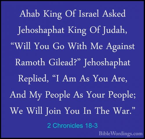 2 Chronicles 18-3 - Ahab King Of Israel Asked Jehoshaphat King OfAhab King Of Israel Asked Jehoshaphat King Of Judah, "Will You Go With Me Against Ramoth Gilead?" Jehoshaphat Replied, "I Am As You Are, And My People As Your People; We Will Join You In The War." 