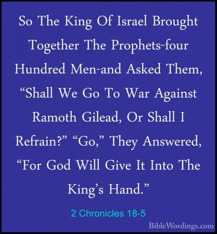 2 Chronicles 18-5 - So The King Of Israel Brought Together The PrSo The King Of Israel Brought Together The Prophets-four Hundred Men-and Asked Them, "Shall We Go To War Against Ramoth Gilead, Or Shall I Refrain?" "Go," They Answered, "For God Will Give It Into The King's Hand." 