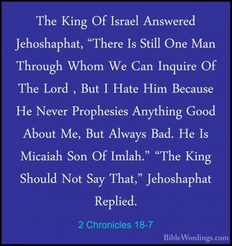 2 Chronicles 18-7 - The King Of Israel Answered Jehoshaphat, "TheThe King Of Israel Answered Jehoshaphat, "There Is Still One Man Through Whom We Can Inquire Of The Lord , But I Hate Him Because He Never Prophesies Anything Good About Me, But Always Bad. He Is Micaiah Son Of Imlah." "The King Should Not Say That," Jehoshaphat Replied. 