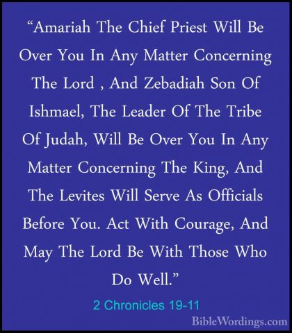 2 Chronicles 19-11 - "Amariah The Chief Priest Will Be Over You I"Amariah The Chief Priest Will Be Over You In Any Matter Concerning The Lord , And Zebadiah Son Of Ishmael, The Leader Of The Tribe Of Judah, Will Be Over You In Any Matter Concerning The King, And The Levites Will Serve As Officials Before You. Act With Courage, And May The Lord Be With Those Who Do Well."