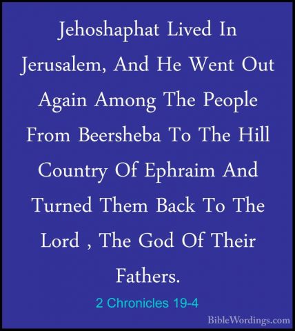 2 Chronicles 19-4 - Jehoshaphat Lived In Jerusalem, And He Went OJehoshaphat Lived In Jerusalem, And He Went Out Again Among The People From Beersheba To The Hill Country Of Ephraim And Turned Them Back To The Lord , The God Of Their Fathers. 