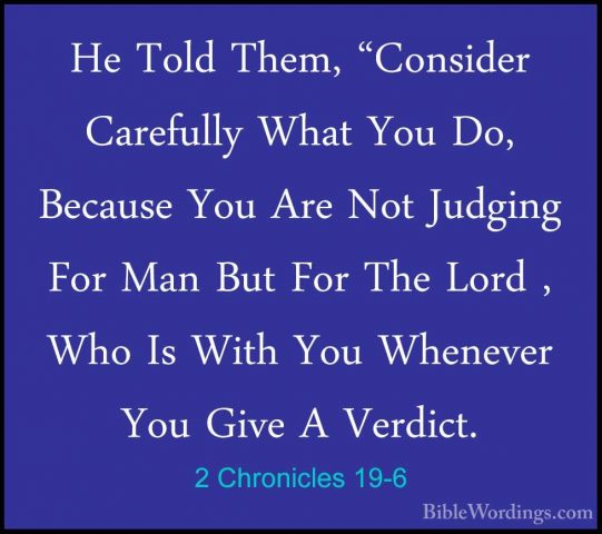 2 Chronicles 19-6 - He Told Them, "Consider Carefully What You DoHe Told Them, "Consider Carefully What You Do, Because You Are Not Judging For Man But For The Lord , Who Is With You Whenever You Give A Verdict. 