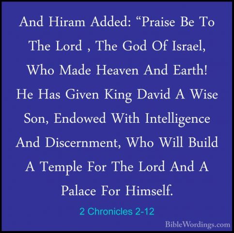 2 Chronicles 2-12 - And Hiram Added: "Praise Be To The Lord , TheAnd Hiram Added: "Praise Be To The Lord , The God Of Israel, Who Made Heaven And Earth! He Has Given King David A Wise Son, Endowed With Intelligence And Discernment, Who Will Build A Temple For The Lord And A Palace For Himself. 
