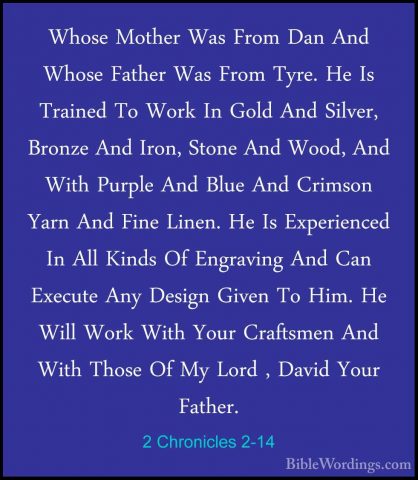 2 Chronicles 2-14 - Whose Mother Was From Dan And Whose Father WaWhose Mother Was From Dan And Whose Father Was From Tyre. He Is Trained To Work In Gold And Silver, Bronze And Iron, Stone And Wood, And With Purple And Blue And Crimson Yarn And Fine Linen. He Is Experienced In All Kinds Of Engraving And Can Execute Any Design Given To Him. He Will Work With Your Craftsmen And With Those Of My Lord , David Your Father. 