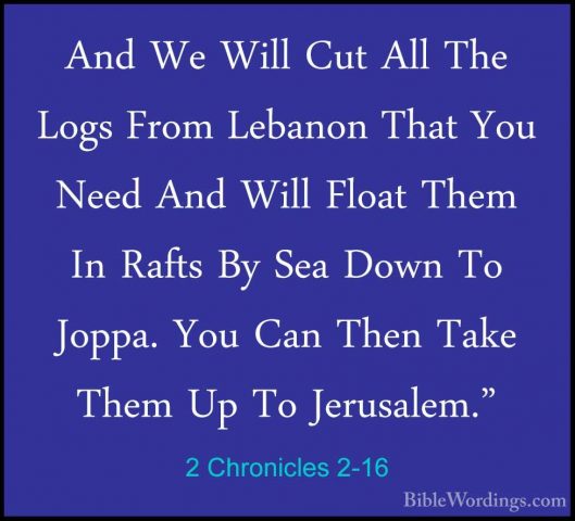2 Chronicles 2-16 - And We Will Cut All The Logs From Lebanon ThaAnd We Will Cut All The Logs From Lebanon That You Need And Will Float Them In Rafts By Sea Down To Joppa. You Can Then Take Them Up To Jerusalem." 